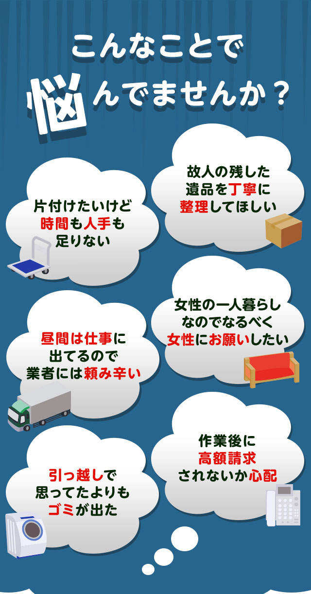 こんなお悩みがあれば不用品回収サニークリーン宮城にお任せ下さい。片付けしたいけど時間や人手が足りなくて困っている。個人が残した遺品などを丁寧に整理してほしい。仕事が忙しくてなかなか業者さんに頼みずらい。女性の一人暮らしなのでなるだけ女性スタッフにお願いしたい。引っ越しで思っていた以上にゴミが出て困っている。作業後に高額請求されないか不安で依頼できない。