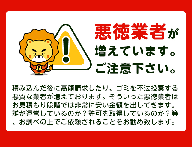 【注意】悪徳業者が近年増加していますのでご注意下さい。積み込んだ後に高額請求したり、ごみを不法投棄する悪質な業者が増えております。そういった悪徳業者はお見積り段階では非常に安い金額をだしてきます。誰が運営しているか？一般廃棄物の許可を取得しているか？をお調べの上でご依頼されることをおすすめします。