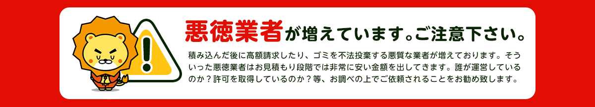 【注意】悪徳業者が近年増加していますのでご注意下さい。積み込んだ後に高額請求したり、ごみを不法投棄する悪質な業者が増えております。そういった悪徳業者はお見積り段階では非常に安い金額をだしてきます。誰が運営しているか？一般廃棄物の許可を取得しているか？をお調べの上でご依頼されることをおすすめします。